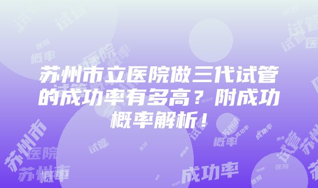 苏州市立医院做三代试管的成功率有多高？附成功概率解析！