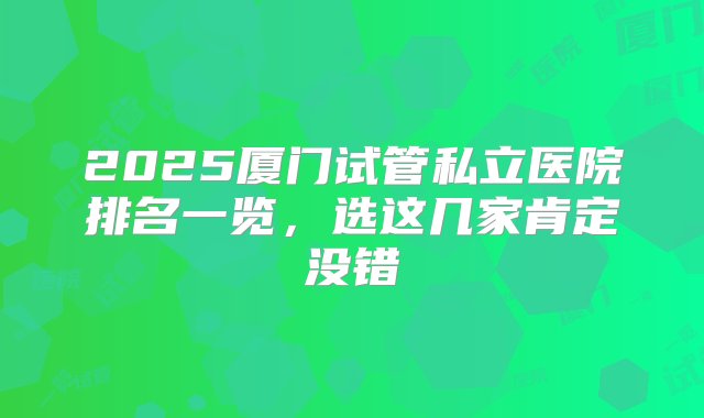 2025厦门试管私立医院排名一览，选这几家肯定没错