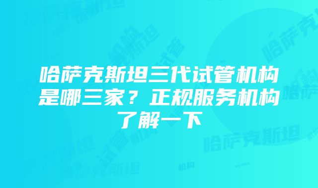 哈萨克斯坦三代试管机构是哪三家？正规服务机构了解一下