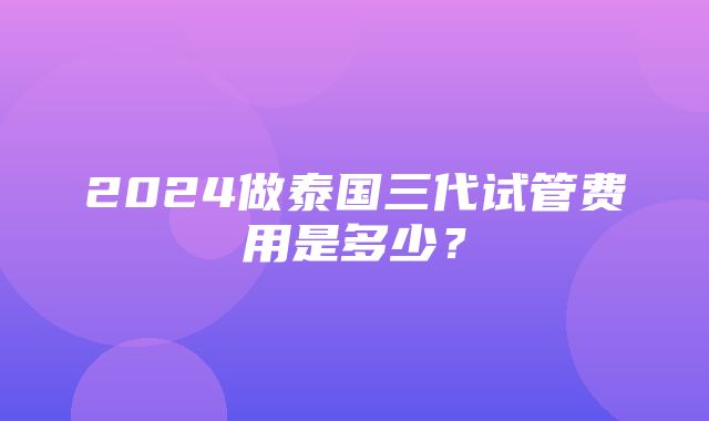 2024做泰国三代试管费用是多少？