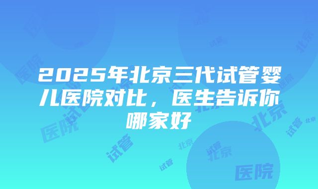 2025年北京三代试管婴儿医院对比，医生告诉你哪家好