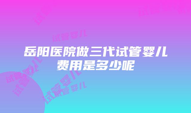 岳阳医院做三代试管婴儿费用是多少呢