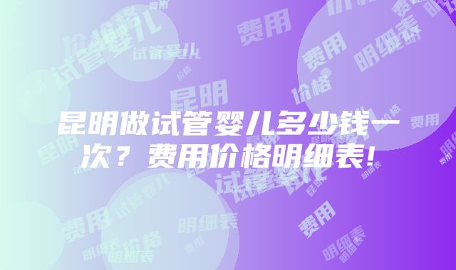 昆明做试管婴儿多少钱一次？费用价格明细表!