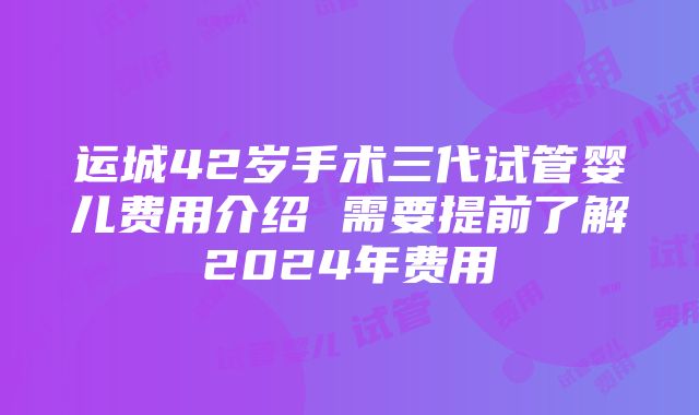 运城42岁手术三代试管婴儿费用介绍 需要提前了解2024年费用