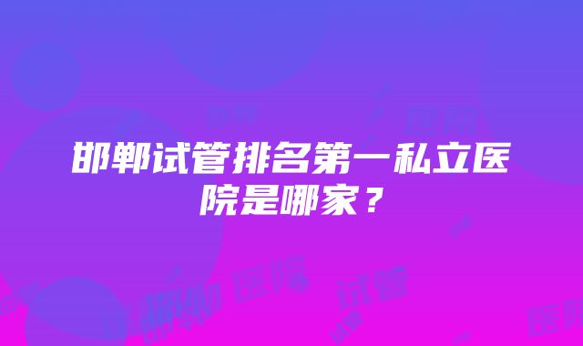 邯郸试管排名第一私立医院是哪家？