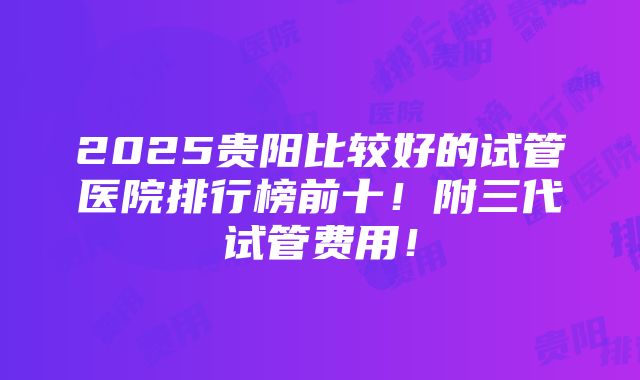 2025贵阳比较好的试管医院排行榜前十！附三代试管费用！