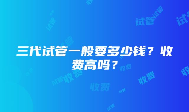 三代试管一般要多少钱？收费高吗？