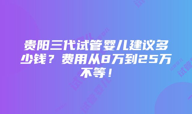 贵阳三代试管婴儿建议多少钱？费用从8万到25万不等！