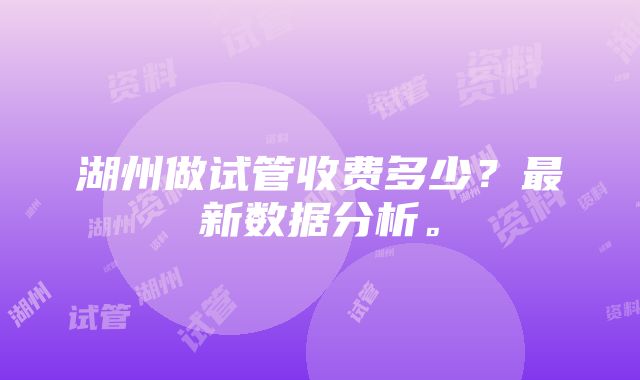 湖州做试管收费多少？最新数据分析。