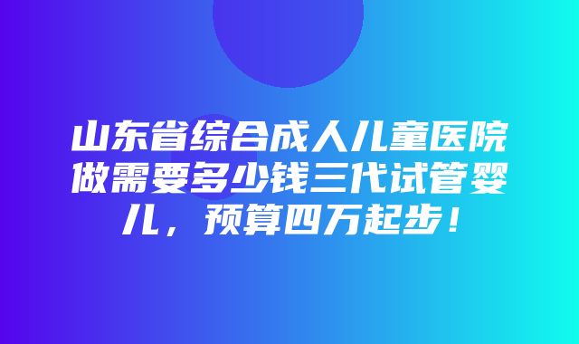 山东省综合成人儿童医院做需要多少钱三代试管婴儿，预算四万起步！