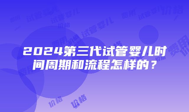 2024第三代试管婴儿时间周期和流程怎样的？