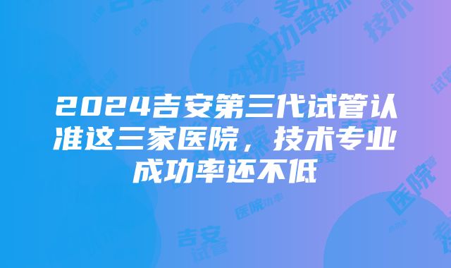 2024吉安第三代试管认准这三家医院，技术专业成功率还不低