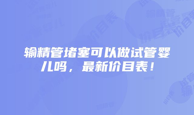 输精管堵塞可以做试管婴儿吗，最新价目表！