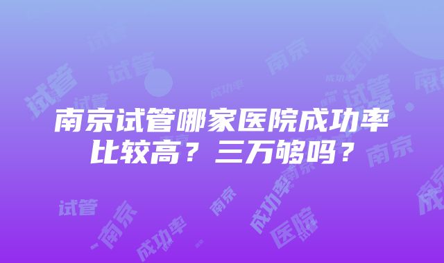 南京试管哪家医院成功率比较高？三万够吗？