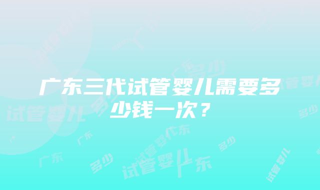 广东三代试管婴儿需要多少钱一次？