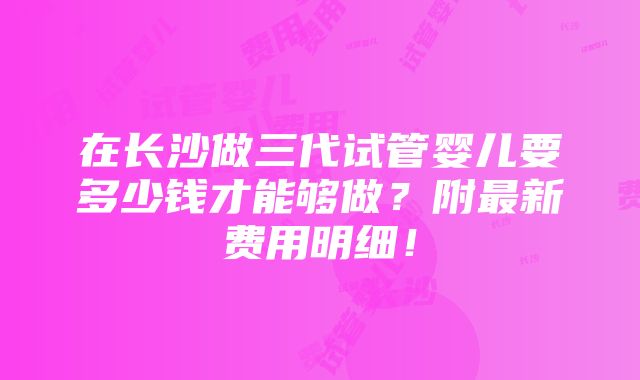 在长沙做三代试管婴儿要多少钱才能够做？附最新费用明细！