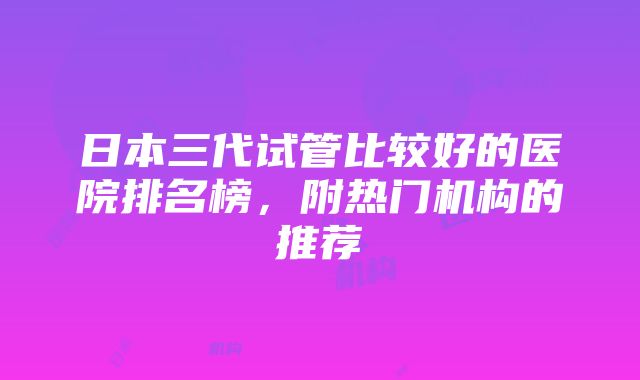 日本三代试管比较好的医院排名榜，附热门机构的推荐