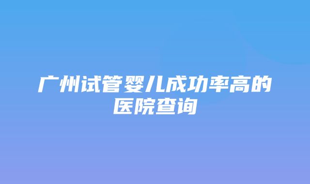 广州试管婴儿成功率高的医院查询