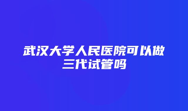 武汉大学人民医院可以做三代试管吗