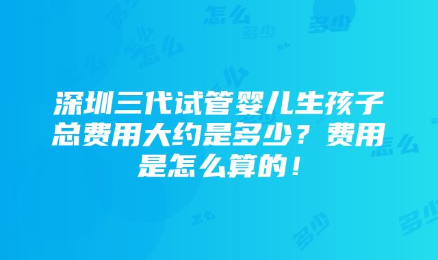 深圳三代试管婴儿生孩子总费用大约是多少？费用是怎么算的！