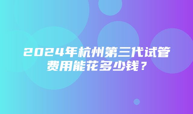 2024年杭州第三代试管费用能花多少钱？