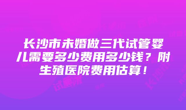 长沙市未婚做三代试管婴儿需要多少费用多少钱？附生殖医院费用估算！