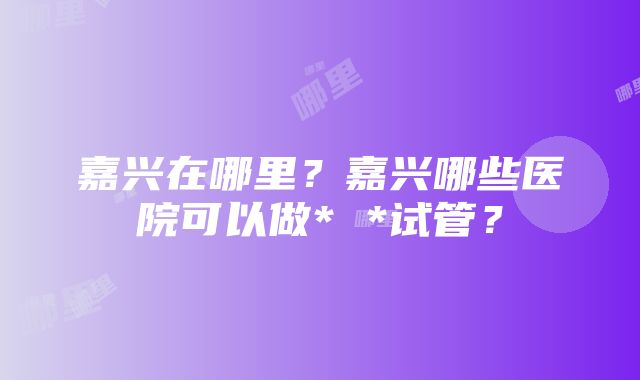 嘉兴在哪里？嘉兴哪些医院可以做* *试管？