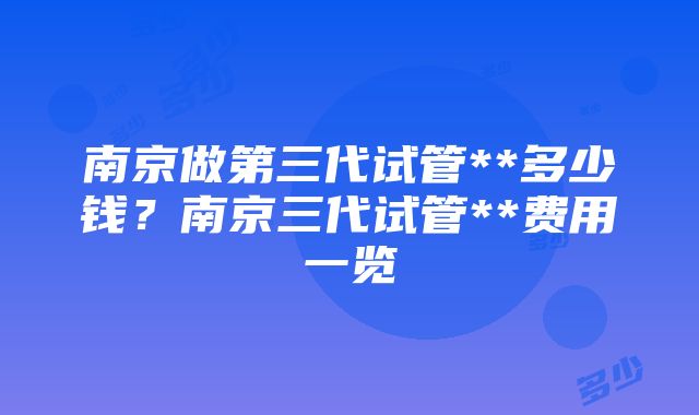 南京做第三代试管**多少钱？南京三代试管**费用一览