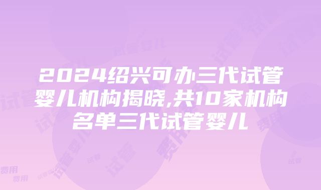 2024绍兴可办三代试管婴儿机构揭晓,共10家机构名单三代试管婴儿