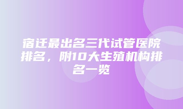 宿迁最出名三代试管医院排名，附10大生殖机构排名一览