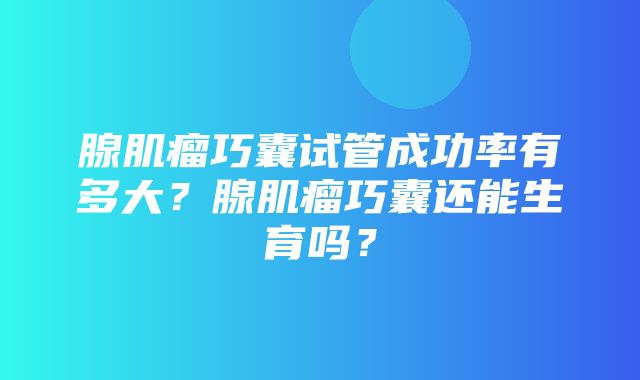 腺肌瘤巧囊试管成功率有多大？腺肌瘤巧囊还能生育吗？