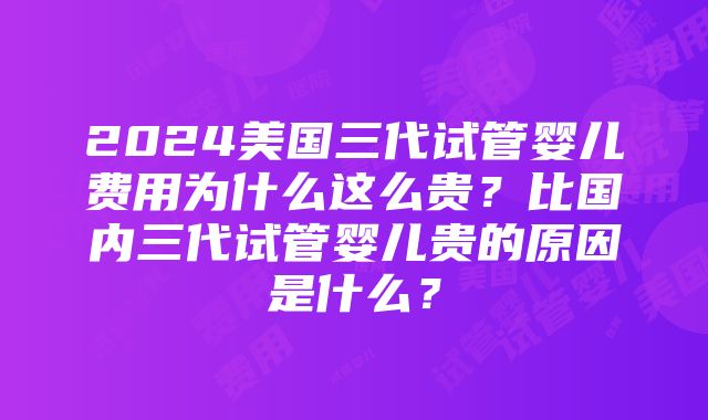 2024美国三代试管婴儿费用为什么这么贵？比国内三代试管婴儿贵的原因是什么？