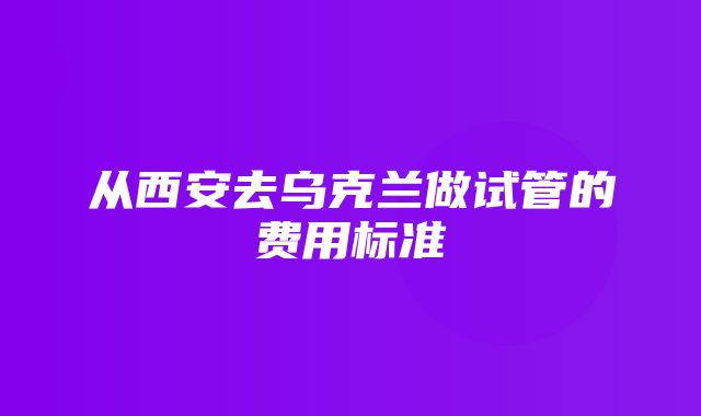 从西安去乌克兰做试管的费用标准