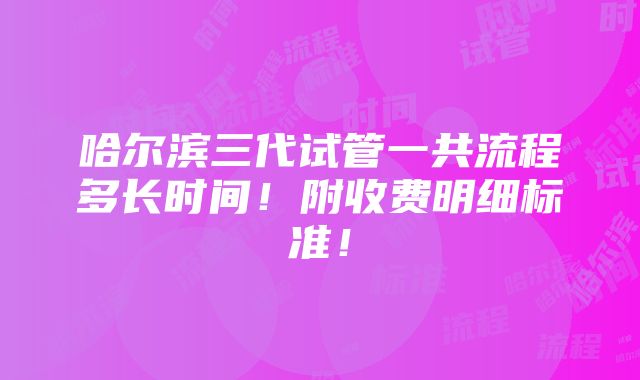 哈尔滨三代试管一共流程多长时间！附收费明细标准！