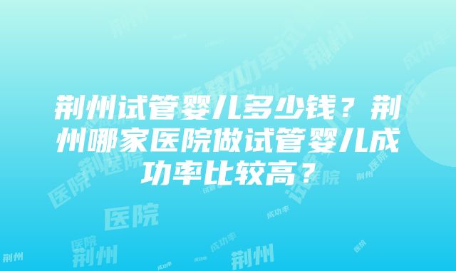 荆州试管婴儿多少钱？荆州哪家医院做试管婴儿成功率比较高？