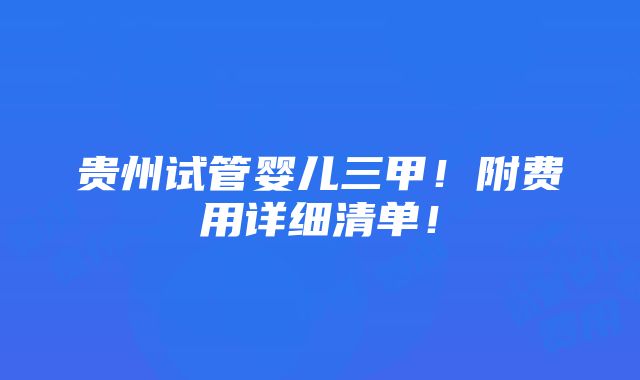 贵州试管婴儿三甲！附费用详细清单！