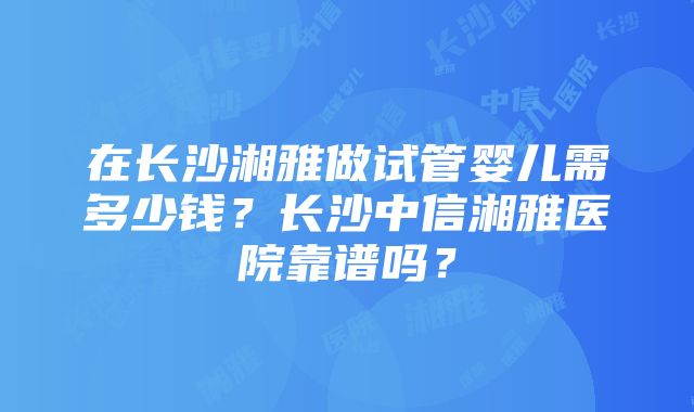 在长沙湘雅做试管婴儿需多少钱？长沙中信湘雅医院靠谱吗？