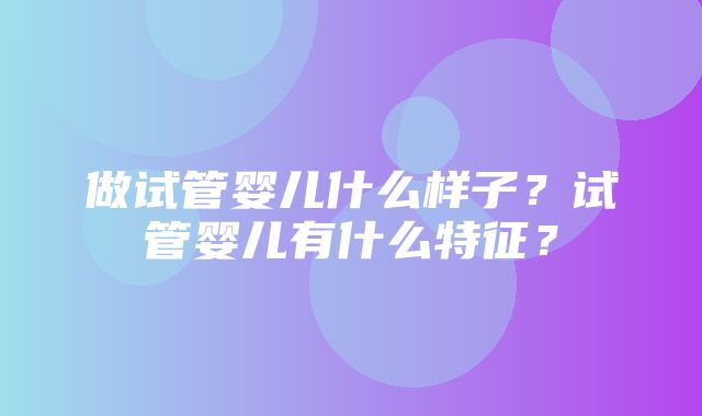 做试管婴儿什么样子？试管婴儿有什么特征？