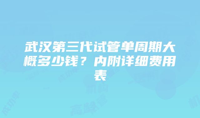 武汉第三代试管单周期大概多少钱？内附详细费用表