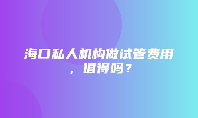 海口私人机构做试管费用，值得吗？