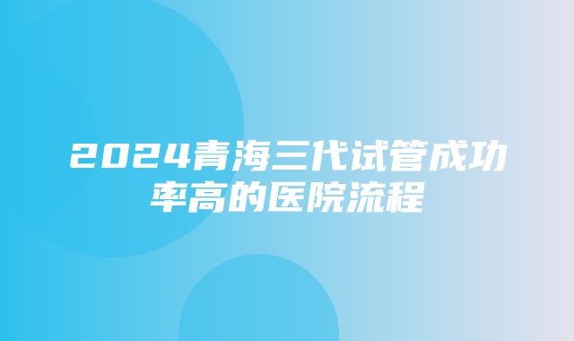 2024青海三代试管成功率高的医院流程