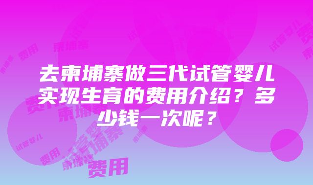 去柬埔寨做三代试管婴儿实现生育的费用介绍？多少钱一次呢？