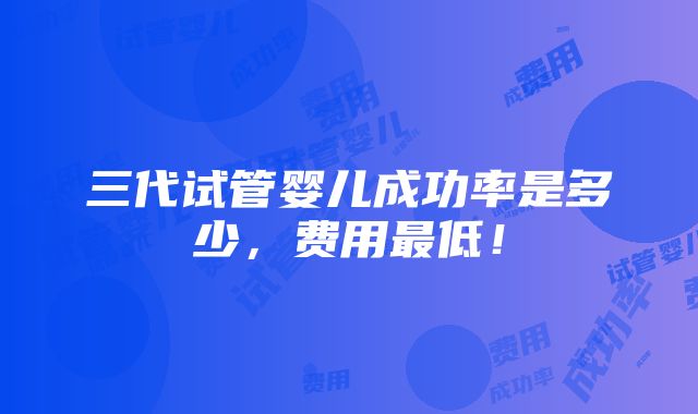 三代试管婴儿成功率是多少，费用最低！