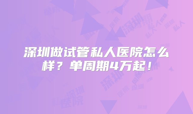 深圳做试管私人医院怎么样？单周期4万起！