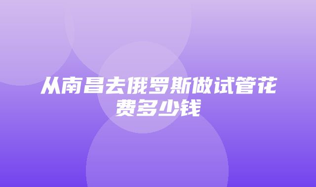 从南昌去俄罗斯做试管花费多少钱