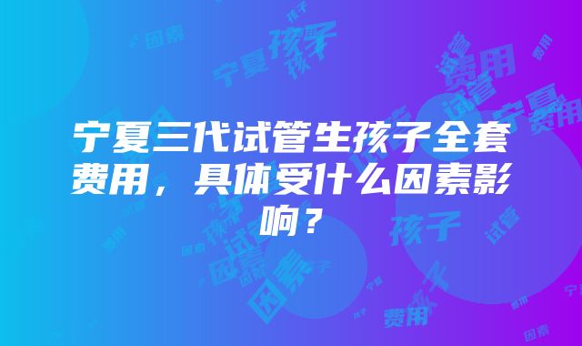 宁夏三代试管生孩子全套费用，具体受什么因素影响？