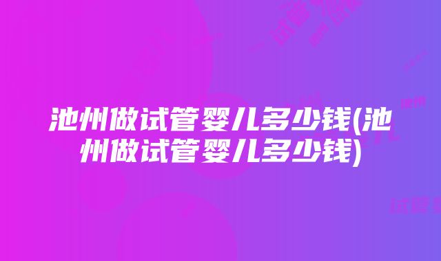 池州做试管婴儿多少钱(池州做试管婴儿多少钱)