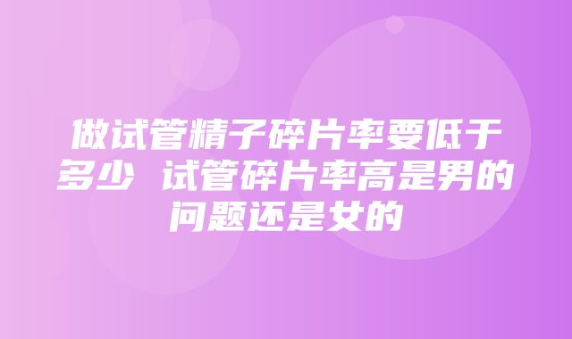 做试管精子碎片率要低于多少 试管碎片率高是男的问题还是女的