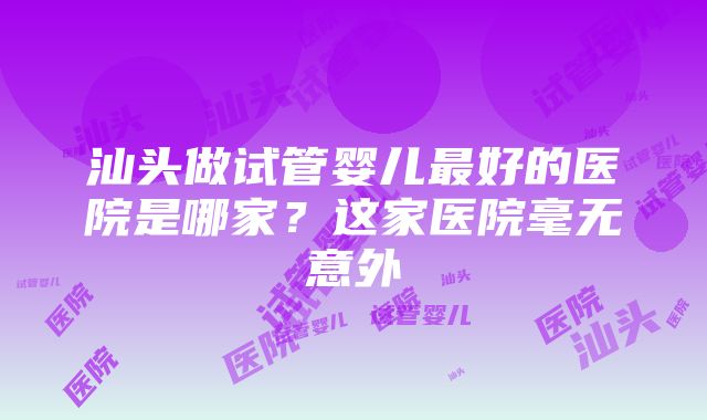 汕头做试管婴儿最好的医院是哪家？这家医院毫无意外