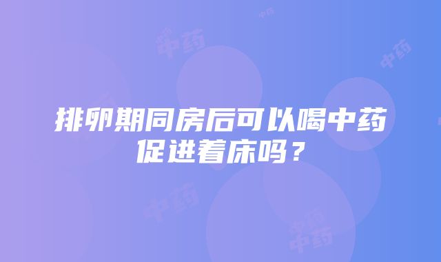 排卵期同房后可以喝中药促进着床吗？